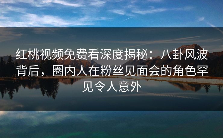 红桃视频免费看深度揭秘：八卦风波背后，圈内人在粉丝见面会的角色罕见令人意外