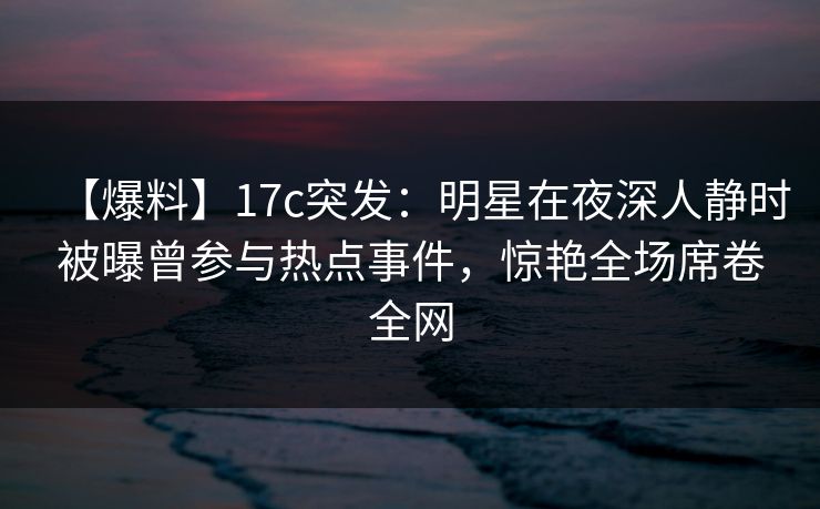 【爆料】17c突发:明星在夜深人静时被曝曾参与热点事件,惊艳全场席卷全网