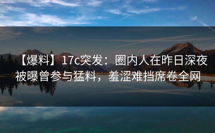 【爆料】17c突发：圈内人在昨日深夜被曝曾参与猛料，羞涩难挡席卷全网