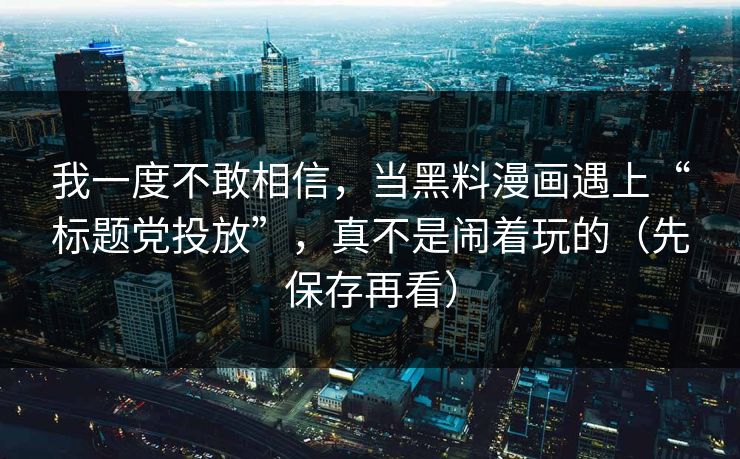 我一度不敢相信,当黑料漫画遇上“标题党投放”,真不是闹着玩的(先保存再看)