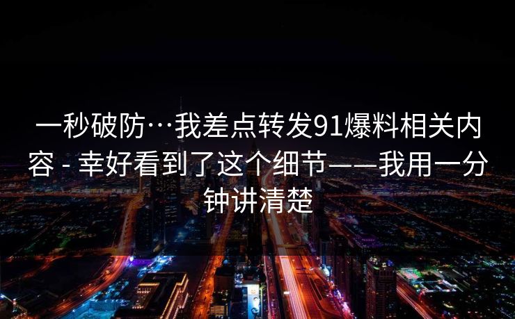 一秒破防…我差点转发91爆料相关内容 - 幸好看到了这个细节——我用一分钟讲清楚