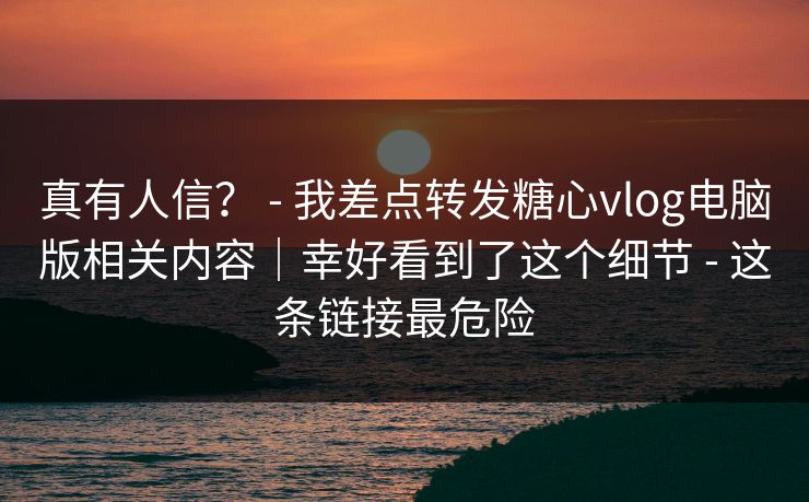 真有人信？ - 我差点转发糖心vlog电脑版相关内容｜幸好看到了这个细节 - 这条链接最危险