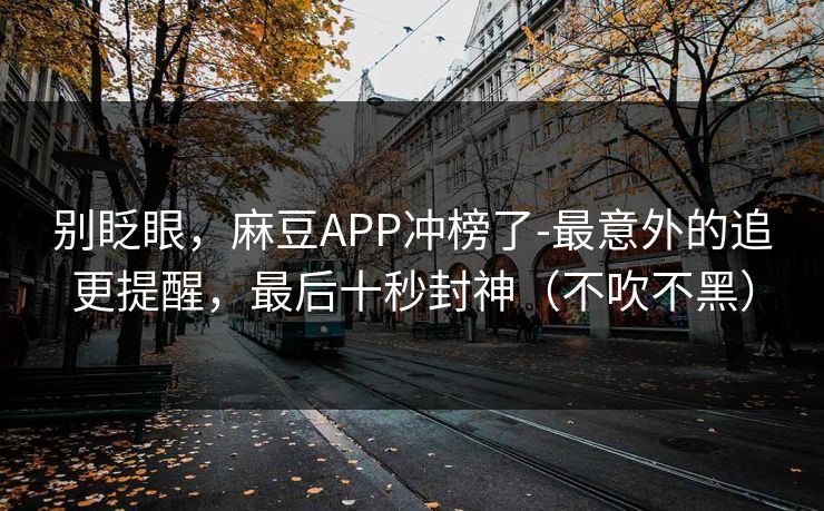 别眨眼,麻豆APP冲榜了-最意外的追更提醒,最后十秒封神(不吹不黑)