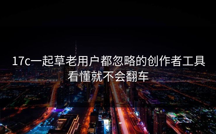 17c一起草老用户都忽略的创作者工具看懂就不会翻车