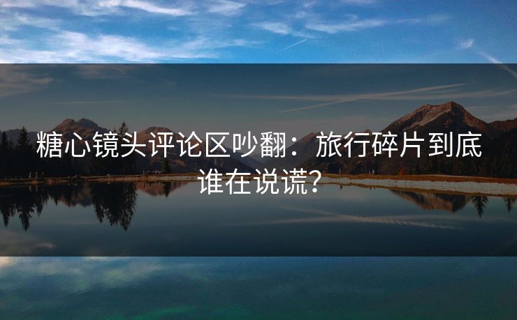 糖心镜头评论区吵翻：旅行碎片到底谁在说谎？