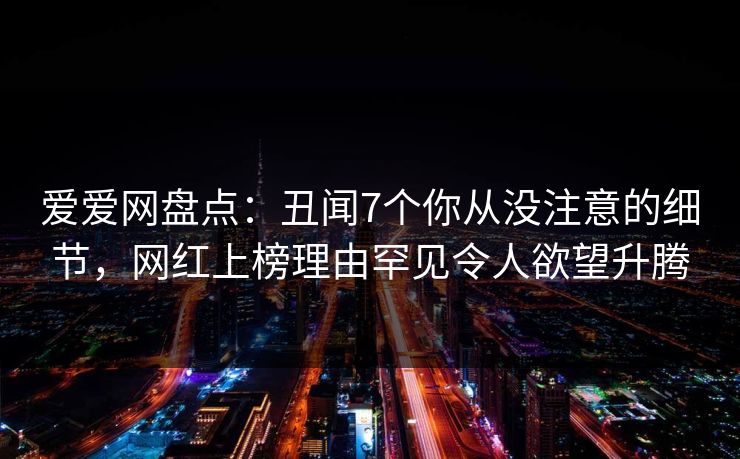 爱爱网盘点:丑闻7个你从没注意的细节,网红上榜理由罕见令人欲望升腾