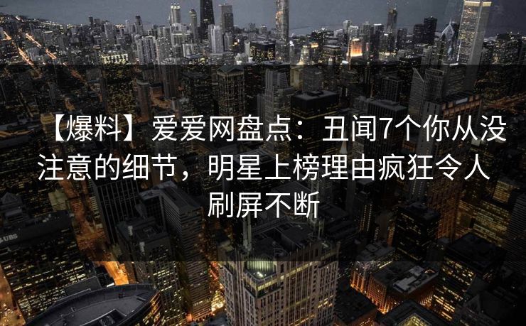 【爆料】爱爱网盘点:丑闻7个你从没注意的细节,明星上榜理由疯狂令人刷屏不断 【爆料】爱爱网盘点:丑闻7个你从没注意的细节,明星上榜理由疯狂令人刷屏不断