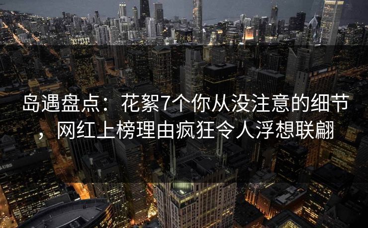 岛遇盘点:花絮7个你从没注意的细节,网红上榜理由疯狂令人浮想联翩
