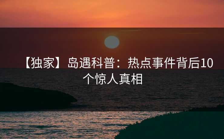 【独家】岛遇科普:热点事件背后10个惊人真相 【独家】岛遇科普:热点事件背后10个惊人真相