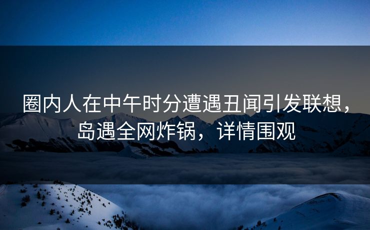 圈内人在中午时分遭遇丑闻引发联想,岛遇全网炸锅,详情围观