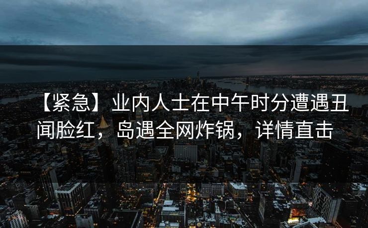 【紧急】业内人士在中午时分遭遇丑闻脸红,岛遇全网炸锅,详情直击