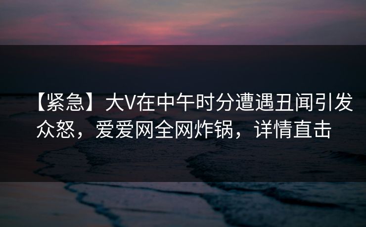 【紧急】大V在中午时分遭遇丑闻引发众怒,爱爱网全网炸锅,详情直击 【紧急】大V在中午时分遭遇丑闻引发众怒,爱爱网全网炸锅,详情直击
