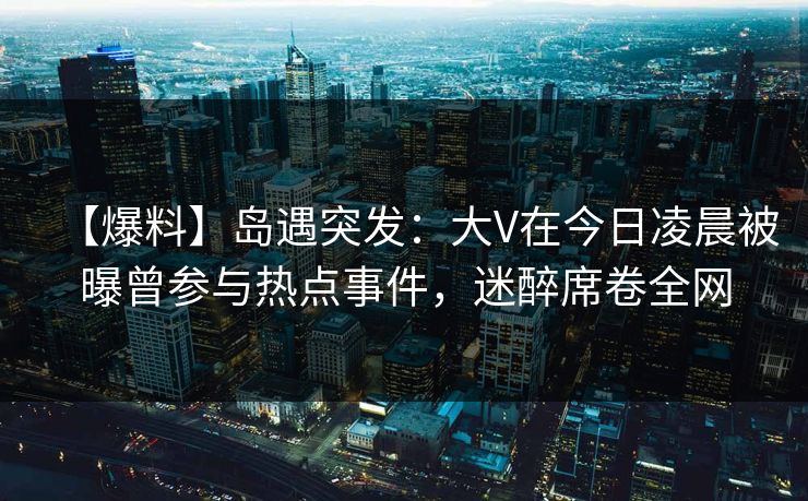 【爆料】岛遇突发：大V在今日凌晨被曝曾参与热点事件，迷醉席卷全网