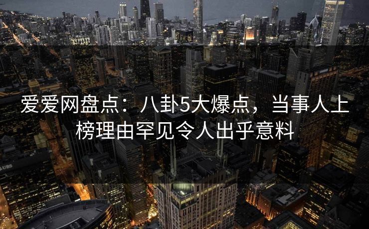 爱爱网盘点:八卦5大爆点,当事人上榜理由罕见令人出乎意料