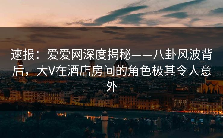 速报：爱爱网深度揭秘——八卦风波背后，大V在酒店房间的角色极其令人意外