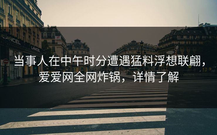 当事人在中午时分遭遇猛料浮想联翩,爱爱网全网炸锅,详情了解 当事人在中午时分遭遇猛料浮想联翩,爱爱网全网炸锅,详情了解