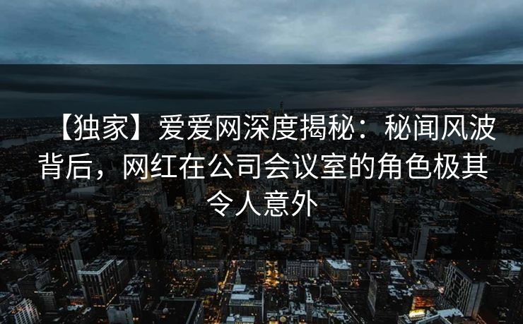 【独家】爱爱网深度揭秘:秘闻风波背后,网红在公司会议室的角色极其令人意外 【独家】爱爱网深度揭秘:秘闻风波背后,网红在公司会议室的角色极其令人意外