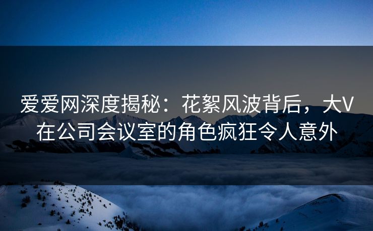 爱爱网深度揭秘:花絮风波背后,大V在公司会议室的角色疯狂令人意外 爱爱网深度揭秘:花絮风波背后,大V在公司会议室的角色疯狂令人意外