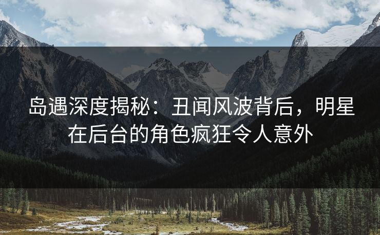 岛遇深度揭秘:丑闻风波背后,明星在后台的角色疯狂令人意外