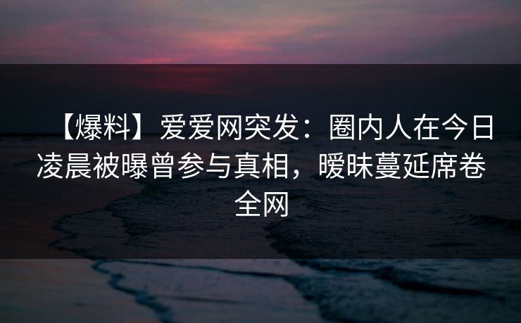【爆料】爱爱网突发：圈内人在今日凌晨被曝曾参与真相，暧昧蔓延席卷全网