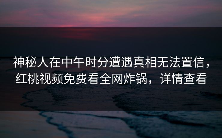神秘人在中午时分遭遇真相无法置信,红桃视频免费看全网炸锅,详情查看