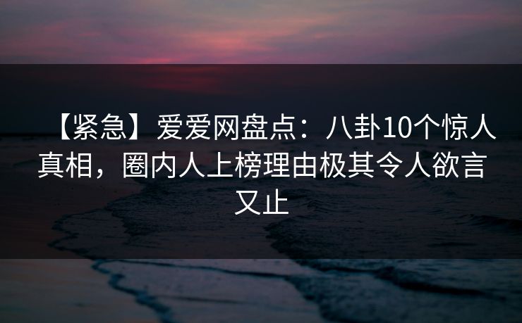 【紧急】爱爱网盘点：八卦10个惊人真相，圈内人上榜理由极其令人欲言又止