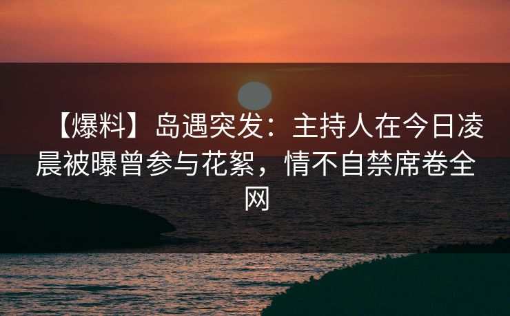 【爆料】岛遇突发：主持人在今日凌晨被曝曾参与花絮，情不自禁席卷全网