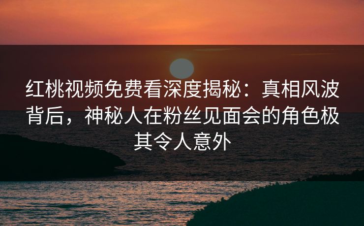 红桃视频免费看深度揭秘:真相风波背后,神秘人在粉丝见面会的角色极其令人意外