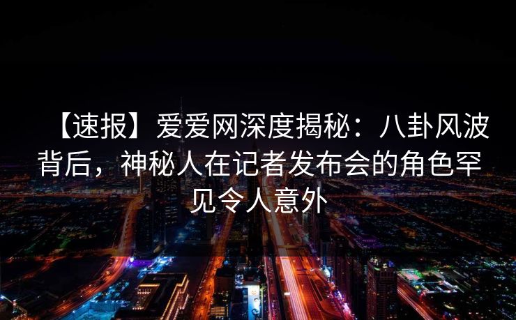 【速报】爱爱网深度揭秘:八卦风波背后,神秘人在记者发布会的角色罕见令人意外