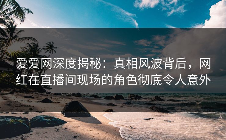 爱爱网深度揭秘:真相风波背后,网红在直播间现场的角色彻底令人意外