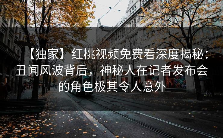 【独家】红桃视频免费看深度揭秘:丑闻风波背后,神秘人在记者发布会的角色极其令人意外