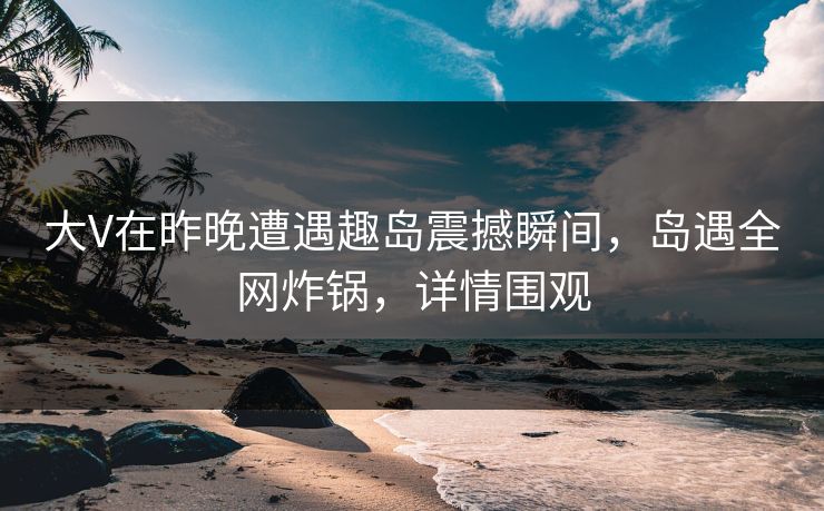 大V在昨晚遭遇趣岛震撼瞬间，岛遇全网炸锅，详情围观