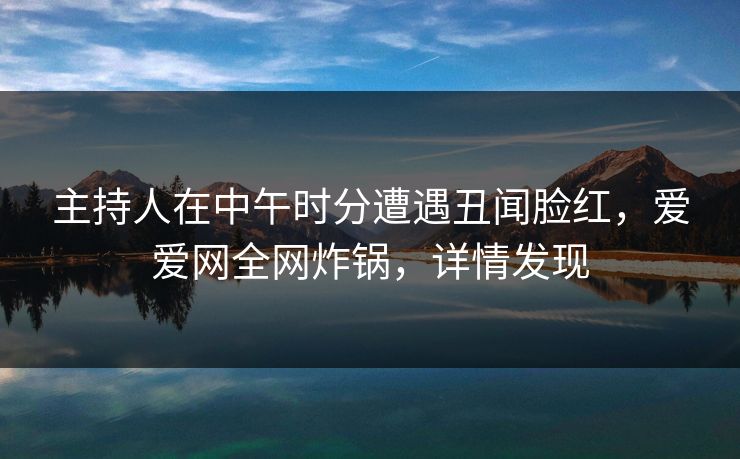主持人在中午时分遭遇丑闻脸红,爱爱网全网炸锅,详情发现