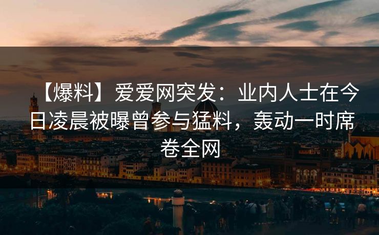 【爆料】爱爱网突发:业内人士在今日凌晨被曝曾参与猛料,轰动一时席卷全网
