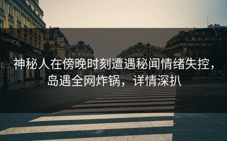 神秘人在傍晚时刻遭遇秘闻情绪失控，岛遇全网炸锅，详情深扒