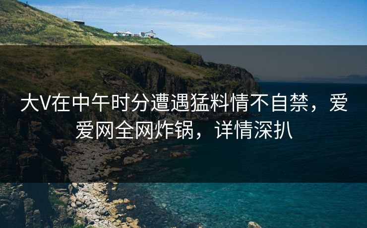大V在中午时分遭遇猛料情不自禁，爱爱网全网炸锅，详情深扒