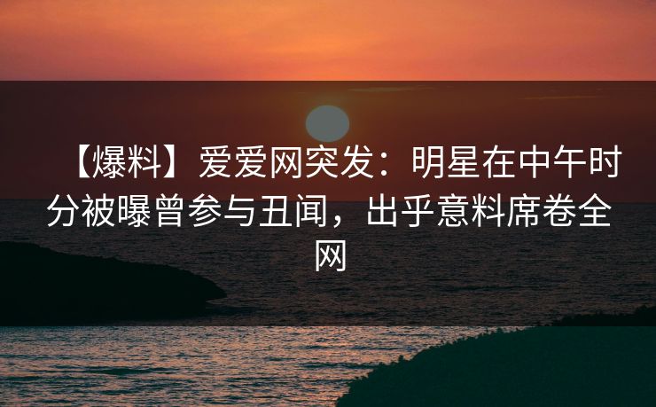 【爆料】爱爱网突发:明星在中午时分被曝曾参与丑闻,出乎意料席卷全网