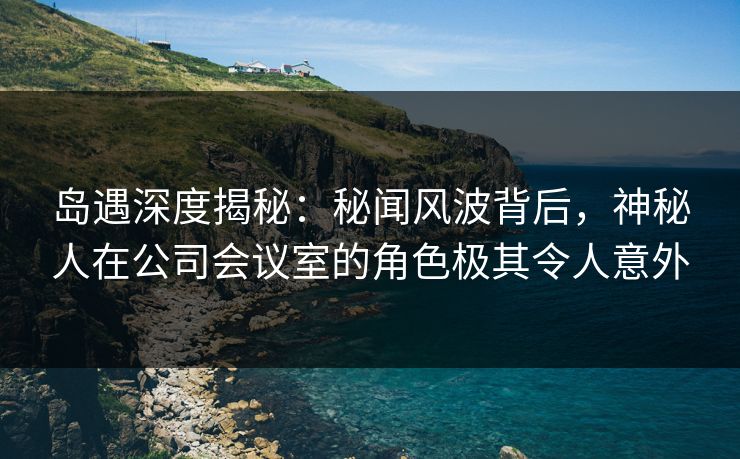 岛遇深度揭秘：秘闻风波背后，神秘人在公司会议室的角色极其令人意外