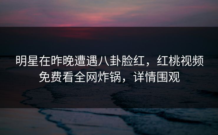 明星在昨晚遭遇八卦脸红,红桃视频免费看全网炸锅,详情围观
