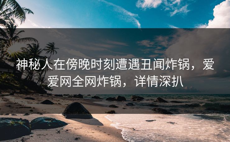 神秘人在傍晚时刻遭遇丑闻炸锅,爱爱网全网炸锅,详情深扒 神秘人在傍晚时刻遭遇丑闻炸锅,爱爱网全网炸锅,详情深扒