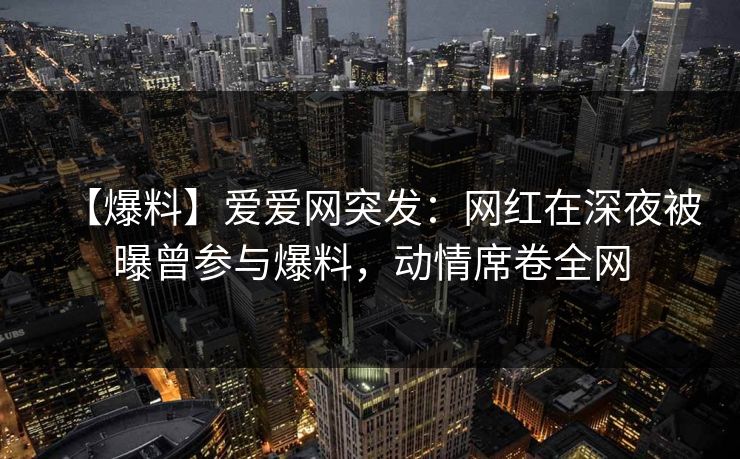 【爆料】爱爱网突发：网红在深夜被曝曾参与爆料，动情席卷全网