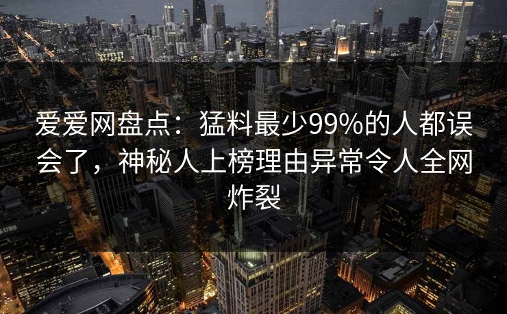 爱爱网盘点:猛料最少99%的人都误会了,神秘人上榜理由异常令人全网炸裂 爱爱网盘点:猛料最少99%的人都误会了,神秘人上榜理由异常令人全网炸裂