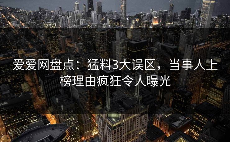 爱爱网盘点:猛料3大误区,当事人上榜理由疯狂令人曝光 爱爱网盘点:猛料3大误区,当事人上榜理由疯狂令人曝光
