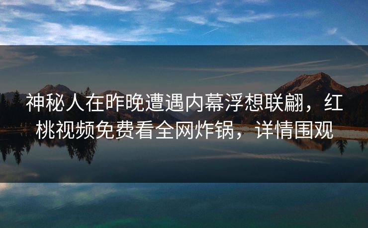 神秘人在昨晚遭遇内幕浮想联翩,红桃视频免费看全网炸锅,详情围观
