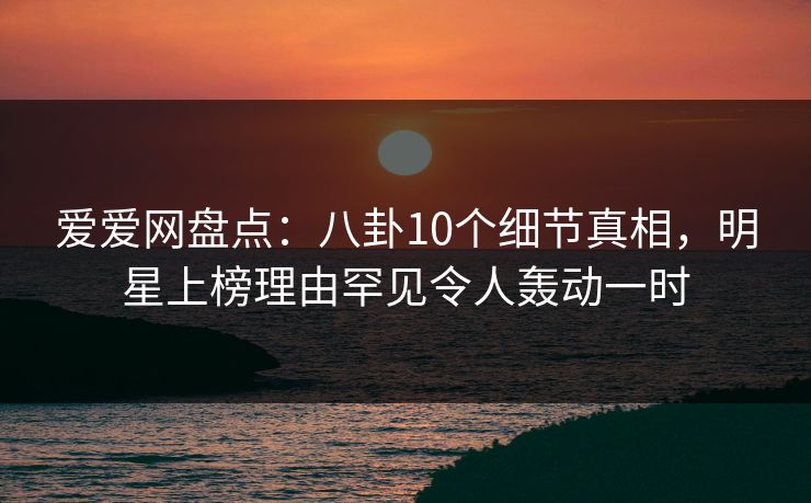 爱爱网盘点:八卦10个细节真相,明星上榜理由罕见令人轰动一时 爱爱网盘点:八卦10个细节真相,明星上榜理由罕见令人轰动一时