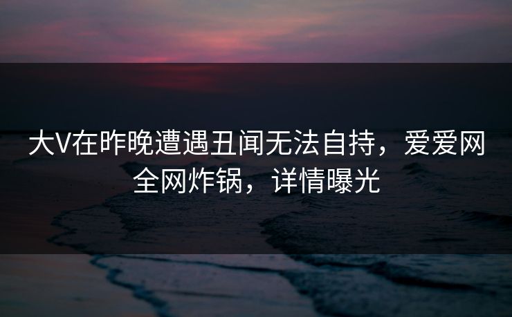 大V在昨晚遭遇丑闻无法自持,爱爱网全网炸锅,详情曝光 大V在昨晚遭遇丑闻无法自持,爱爱网全网炸锅,详情曝光