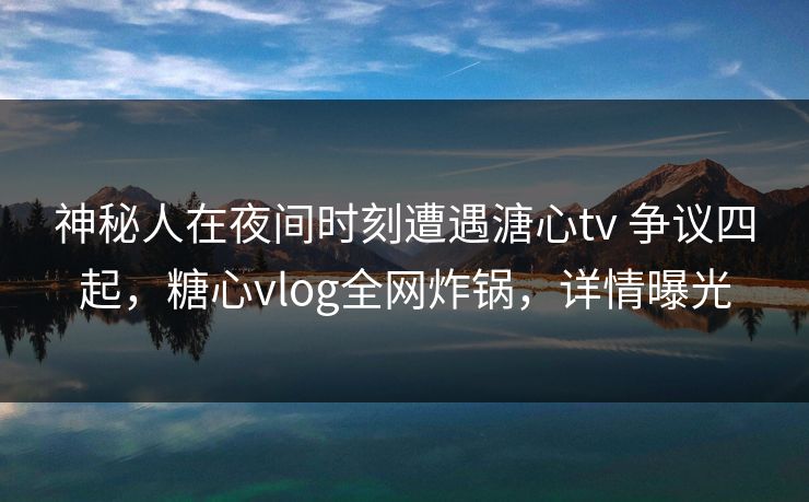 神秘人在夜间时刻遭遇溏心tv 争议四起，糖心vlog全网炸锅，详情曝光