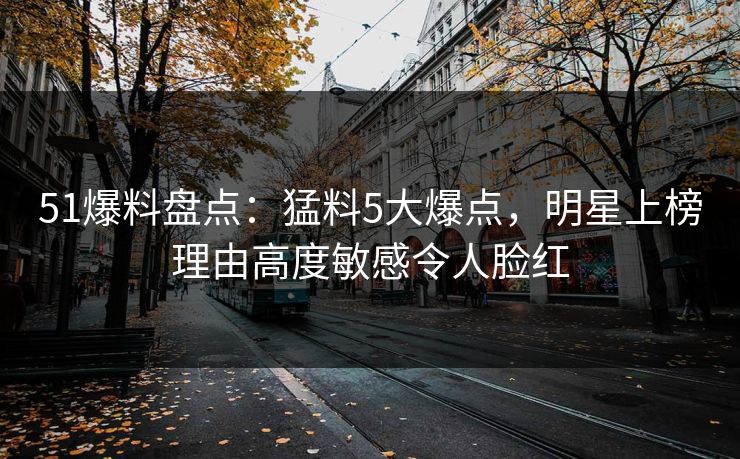 51爆料盘点：猛料5大爆点，明星上榜理由高度敏感令人脸红