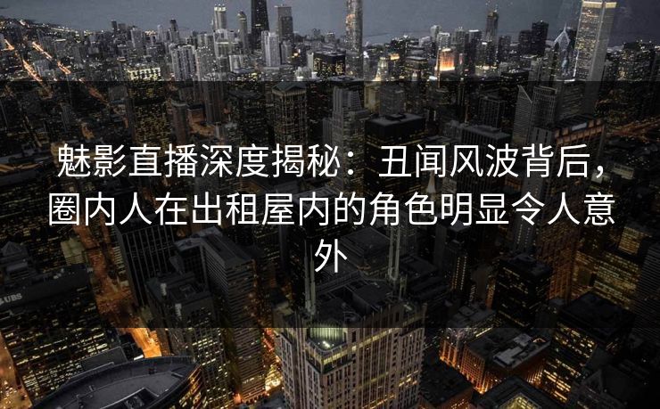 魅影直播深度揭秘:丑闻风波背后,圈内人在出租屋内的角色明显令人意外