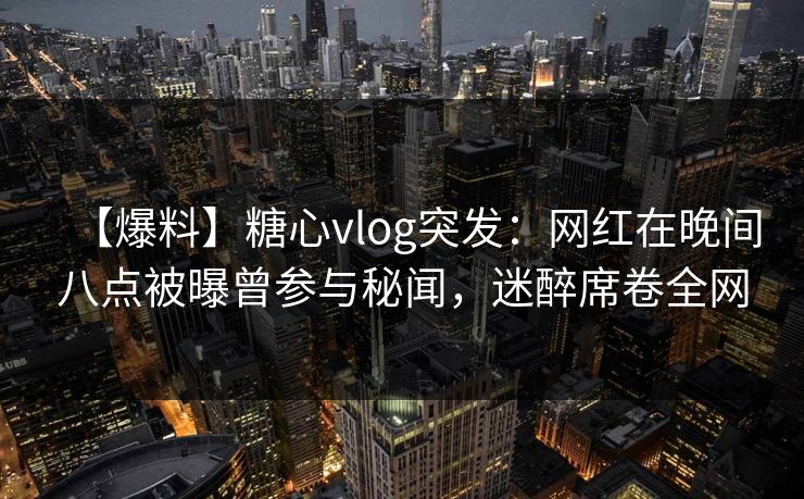 【爆料】糖心vlog突发:网红在晚间八点被曝曾参与秘闻,迷醉席卷全网 【爆料】糖心vlog突发:网红在晚间八点被曝曾参与秘闻,迷醉席卷全网